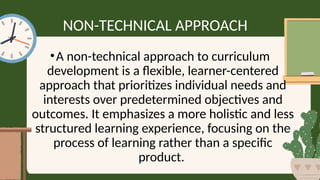 NON-TECHNICAL APPROACH
•A non-technical approach to curriculum
development is a flexible, learner-centered
approach that prioritizes individual needs and
interests over predetermined objectives and
outcomes. It emphasizes a more holistic and less
structured learning experience, focusing on the
process of learning rather than a specific
product.
 