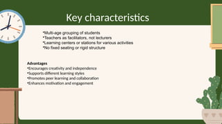 Key characteristics
•Multi-age grouping of students
•Teachers as facilitators, not lecturers
•Learning centers or stations for various activities
•No fixed seating or rigid structure
Advantages
•Encourages creativity and independence
•Supports different learning styles
•Promotes peer learning and collaboration
•Enhances motivation and engagement
 