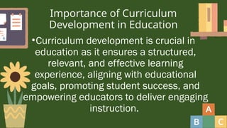 Importance of Curriculum
Development in Education
•Curriculum development is crucial in
education as it ensures a structured,
relevant, and effective learning
experience, aligning with educational
goals, promoting student success, and
empowering educators to deliver engaging
instruction.
 