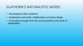 GLATHORN’S NATURALISTIC MODEL
• - Developed by Allan Glatthorn
• - Emphasizes real-world, collaborative curriculum design
• - Curriculum emerges from the actual practices and needs of
stakeholders
 