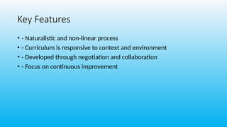 Key Features
• - Naturalistic and non-linear process
• - Curriculum is responsive to context and environment
• - Developed through negotiation and collaboration
• - Focus on continuous improvement
 