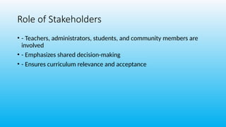Role of Stakeholders
• - Teachers, administrators, students, and community members are
involved
• - Emphasizes shared decision-making
• - Ensures curriculum relevance and acceptance
 