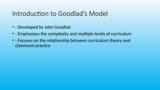Introduction to Goodlad’s Model
• - Developed by John Goodlad
• - Emphasizes the complexity and multiple levels of curriculum
• - Focuses on the relationship between curriculum theory and
classroom practice
 