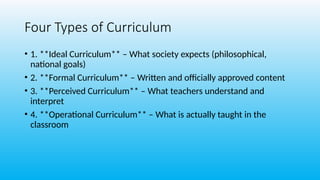 Four Types of Curriculum
• 1. **Ideal Curriculum** – What society expects (philosophical,
national goals)
• 2. **Formal Curriculum** – Written and officially approved content
• 3. **Perceived Curriculum** – What teachers understand and
interpret
• 4. **Operational Curriculum** – What is actually taught in the
classroom
 