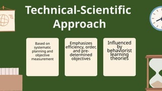 Technical-Scientific
Approach
Based on
systematic
planning and
objective
measurement
Emphasizes
efficiency, order,
and pre-
determined
objectives
Influenced
by
behaviorist
learning
theories
 