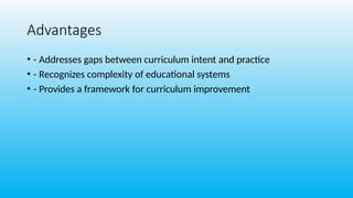 Advantages
• - Addresses gaps between curriculum intent and practice
• - Recognizes complexity of educational systems
• - Provides a framework for curriculum improvement
 