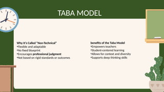 TABA MODEL
Why It’s Called “Non-Technical”
•Flexible and adaptable
•No fixed blueprint
•Encourages professional judgment
•Not based on rigid standards or outcomes
benefits of the Taba Model
•Empowers teachers
•Student-centered learning
•Allows for context and diversity
•Supports deep thinking skills
 
