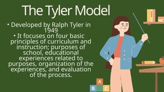 TheTylerModel
• Developed by Ralph Tyler in
1949
• It focuses on four basic
principles of curriculum and
instruction; purposes of
school, educational
experiences related to
purposes, organization of the
experiences, and evaluation
of the process.
 