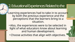 2.EducationalExperiencesRelatedtothe
Purposes
• Learning experiences had to take in to account
by both the previous experience and the
perceptions that the learners bring to a
situation.
• Also, the experiences were to be selected in
light of what educators know about learning
and human development.
• Choose activities that align with objectives.
 