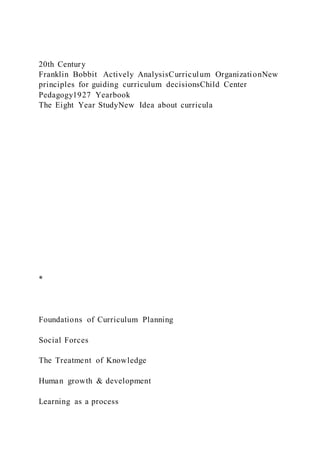 20th Century
Franklin Bobbit Actively AnalysisCurriculum OrganizationNew
principles for guiding curriculum decisionsChild Center
Pedagogy1927 Yearbook
The Eight Year StudyNew Idea about curricula
*
Foundations of Curriculum Planning
Social Forces
The Treatment of Knowledge
Human growth & development
Learning as a process
 