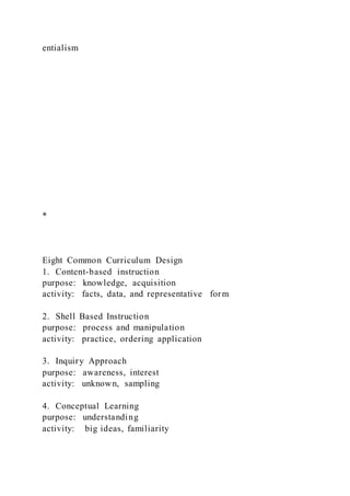 entialism
*
Eight Common Curriculum Design
1. Content-based instruction
purpose: knowledge, acquisition
activity: facts, data, and representative form
2. Shell Based Instruction
purpose: process and manipulation
activity: practice, ordering application
3. Inquiry Approach
purpose: awareness, interest
activity: unknown, sampling
4. Conceptual Learning
purpose: understanding
activity: big ideas, familiarity
 