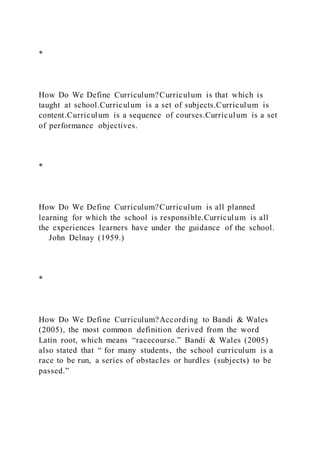 *
How Do We Define Curriculum?Curriculum is that which is
taught at school.Curriculum is a set of subjects.Curriculum is
content.Curriculum is a sequence of courses.Curriculum is a set
of performance objectives.
*
How Do We Define Curriculum?Curriculum is all planned
learning for which the school is responsible.Curriculum is all
the experiences learners have under the guidance of the school.
John Delnay (1959.)
*
How Do We Define Curriculum?According to Bandi & Wales
(2005), the most common definition derived from the word
Latin root, which means “racecourse.” Bandi & Wales (2005)
also stated that “ for many students, the school curriculum is a
race to be run, a series of obstacles or hurdles (subjects) to be
passed.”
 