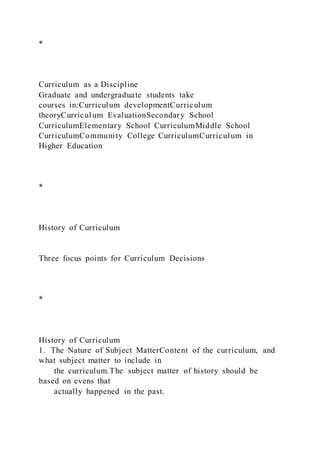 *
Curriculum as a Discipline
Graduate and undergraduate students take
courses in:Curriculum developmentCurriculum
theoryCurriculum EvaluationSecondary School
CurriculumElementary School CurriculumMiddle School
CurriculumCommunity College CurriculumCurriculum in
Higher Education
*
History of Curriculum
Three focus points for Curriculum Decisions
*
History of Curriculum
1. The Nature of Subject MatterContent of the curriculum, and
what subject matter to include in
the curriculum.The subject matter of history should be
based on evens that
actually happened in the past.
 