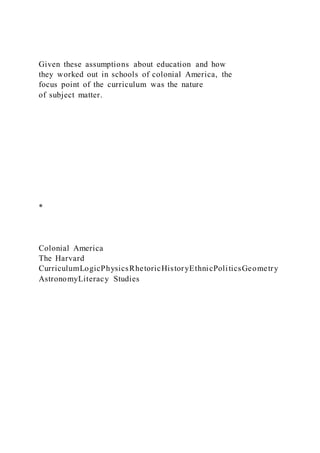 Given these assumptions about education and how
they worked out in schools of colonial America, the
focus point of the curriculum was the nature
of subject matter.
*
Colonial America
The Harvard
CurriculumLogicPhysicsRhetoricHistoryEthnicPoliticsGeometry
AstronomyLiteracy Studies
 