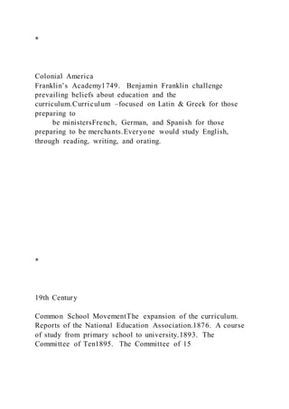 *
Colonial America
Franklin’s Academy1749. Benjamin Franklin challenge
prevailing beliefs about education and the
curriculum.Curriculum –focused on Latin & Greek for those
preparing to
be ministersFrench, German, and Spanish for those
preparing to be merchants.Everyone would study English,
through reading, writing, and orating.
*
19th Century
Common School MovementThe expansion of the curriculum.
Reports of the National Education Association.1876. A course
of study from primary school to university.1893. The
Committee of Ten1895. The Committee of 15
 