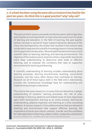11
Curriculum Development and Instruction in Special Education
Analuz A. Fuentebella MAED MA SPED DR. AIDA S. DAMIAN
7. A school has been using thesame old curriculumit has had forthe
past ten years. Do think this is a good practice? why? why not?
The pace at which science proceedssometimes seems alarmingly slow,
and impatience and hopesboth run high when discussionsturn to issues
of learning and education. In the field of learning, the past quarter
century has been a period of major research advances. Because of the
many new developments, the studies that resulted in this volume were
conducted to appraise the scientific knowledge base on human learning
and itsapplicationtoeducation.Weevaluated the best and mostcurrent
scientific data on learning, teaching, and learning environments. The
objective of the analysiswasto ascertain what is required for learnersto
reach deep understanding, to determine what leads to effective
teaching, and to evaluate the conditions that lead to supportive
environmentsfor teaching and learning.
A scientific understanding of learning includes understanding about
learning processes, learning environments, teaching, sociocultural
processes, and the many other factors that contribute to learning.
Research on all of these topics, both in the field and in laboratories,
provides the fundamental knowledge base for understanding and
implementingchangesin education.
This volume discusses research in six areas that are relevant to a deeper
understanding of students’ learning processes: the role of prior
knowledge in learning, plasticity and related issues of early experience
upon brain development, learning as an active process, learning for
understanding, adaptive expertise, and learning as a time-consuming
endeavor.It reviews research in five additional areasthat are relevant to
teaching and environments that support effective learning: the
importance of social and cultural contexts, transfer and the conditions
for wide application oflearning,subject matter uniqueness, assessment
to support learning,and the neweducational technologies.
 