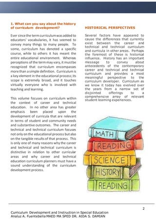 2
Curriculum Development and Instruction in Special Education
Analuz A. Fuentebella MAED MA SPED DR. AIDA S. DAMIAN
Type Document Heading Here
Type sub heading here
1. What can you say about the history
of curriculum development?
Ever sincethe termcurriculumwasadded to
educators' vocabularies, it has seemed to
convey many things to many people. To
some, curriculum has denoted a specific
course, while to others it has meant the
entire educational environment. Whereas
perceptions of the termmay vary,it mustbe
recognized that curriculum encompasses
morethan a simple definition. Curriculum is
a key element in the educational process;its
scope is extremely broad, and it touches
virtually everyone who is involved with
teaching and learning.
This volume focuses on curriculum within
the context of career and technical
education. In no other area has greater
emphasis been placed upon the
development of curricula that are relevant
in terms of student and community needs
and substantive outcomes. The career and
technical and technical curriculum focuses
not only on the educational process butalso
on the tangible results of that process. This
is only one of many reasons why the career
and technical and technical curriculum is
distinctive in relation to other curricular
areas and why career and technical
education curriculum planners must have a
sound understanding of the curriculum
development process.
HISTORICAL PERSPECTIVES
Several factors have appeared to
cause the differences that currently
exist between the career and
technical and technical curriculum
and curricula in other areas. Perhaps
the foremost of these is historical
influence. History has an important
message to convey about
antecedents of the contemporary
career and technical and technical
curriculum and provides a most
meaningful perspective to the
curriculum developer. Curriculum as
we know it today has evolved over
the years from a narrow set of
disjointed offerings to a
comprehensive array of relevant
student learning experiences.
 
