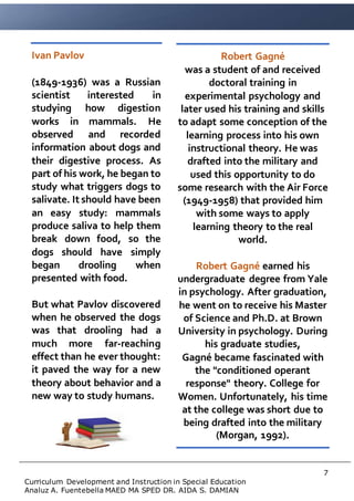 7
Curriculum Development and Instruction in Special Education
Analuz A. Fuentebella MAED MA SPED DR. AIDA S. DAMIAN
Ivan Pavlov
(1849-1936) was a Russian
scientist interested in
studying how digestion
works in mammals. He
observed and recorded
information about dogs and
their digestive process. As
part of his work, he began to
study what triggers dogs to
salivate. It should have been
an easy study: mammals
produce saliva to help them
break down food, so the
dogs should have simply
began drooling when
presented with food.
But what Pavlov discovered
when he observed the dogs
was that drooling had a
much more far-reaching
effect than he ever thought:
it paved the way for a new
theory about behavior and a
new way to study humans.
Robert Gagné
was a student of and received
doctoral training in
experimental psychology and
later used his training and skills
to adapt some conception of the
learning process into his own
instructional theory. He was
drafted into the military and
used this opportunity to do
some research with the Air Force
(1949-1958) that provided him
with some ways to apply
learning theory to the real
world.
Robert Gagné earned his
undergraduate degree from Yale
in psychology. After graduation,
he went on to receive his Master
of Science and Ph.D. at Brown
University in psychology. During
his graduate studies,
Gagné became fascinated with
the "conditioned operant
response" theory. College for
Women. Unfortunately, his time
at the college was short due to
being drafted into the military
(Morgan, 1992).
 