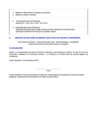  Maestría en Desarrollo de la Inteligencia y Educación
 Maestría en Diseño y Branding
 Universidad Nacional de Chimborazo
Docente 2011 - 2012, 2012 – 2013 – 2013, 2014
 Universidad Nacional de Chimborazo
PRODUCCION AUDIOVISUAL PARA LA FACULTAD DE CIENCIAS DE LA EDUCACIÓN
IDENTIDAD CORPORATIVA PROYECTO CEDINAF UNACH
9. AREAS EN LAS QUE PUEDE COLABORAR CON LA FACULTAD, ESCUELA O DEPENDENCIA.
Comunicación Corporativa – Comunicación Audio visual – Diseño Estratégico – Investigación.
Cualquier área donde la Universidad requiera mi contingente.
10. DECLARACIÓN
Declaro y me responsabilizo que toda la información contenida en este formulario es verídica. En caso de de que se
compruebe la falsedad de la información autorizo a la Institución y/o Facultad tomar las acciones legales que
corresponda.
Ciudad: Riobamba, 18 de diciembre de 2014
................................................................
Firma
Fuente: CEAACES | Consejo de Evaluación, Acreditación y Aseguramiento de la Calidad de la Educación Superior.
Adaptación: Departamento de Administración del Talento Humano UNACH
 