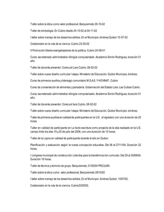 Taller sobre la ética como valor profesional. Barquisimeto 29-10-02 
Taller de simbología. En Cubiro desde 24-10-02 al 04-11-02 
I taller sobre manejo de los desechos sólidos. En el Municipio Jiménez Quibor 10-07-02 
Colaborador en la ruta de la ciencia. Cubiro 23-05-02 
II Promoción lideres evangelizadores de la política. Cubiro 24-08-01 
Curso secretariado administrativo bilingüe computarizado. Academia Simón Rodríguez, duración 01 
año. 
Taller de docente preventor. Corecuid Lara Cubiro, 08-02-02 
Taller sobre nuevo diseño curricular I etapa. Ministerio de Educación, Quibor Municipio Jiménez. 
Curso de primeros auxilios y liderazgo comunitario M.S.A.S. Y HOVINAT, Cubiro 
Curso de conservación de alimentos y panadería. Gobernación del Estado Lara. Las Cuibas Cubiro. 
Curso secretariado administrativo bilingüe computarizado. Academia Simón Rodríguez, duración 01 
año. 
Taller de docente preventor. Corecuid lara Cubiro, 08-02-02 
Taller sobre nuevo diseño curricular I etapa. Ministerio de Educación, Quibor Municipio Jiménez. 
Taller de primeros auxilios en calidad de participantes en la U.E. el vigiadero con una duración de 20 
horas. 
Taller en calidad de participante en La lecto-escritura como proyecto de la vida realizado en la U.E. 
campo lindo los días 19 y 20 de julio del 2006, con una duración de 10 horas. 
Taller de la Lopna en calidad de participante durante el año en Quibor. 
Planificación y evaluación según la nueva concepción educativa. Del 06 al 27/11/04. Duración 32 
horas. 
I congreso municipal de construcción colectiva para la transformac ión curricular. Del 29 al 30/06/04. 
Duración 16 horas. 
Taller de técnica y dominio de grupo. Barquisimeto, 01/05/04 PROJUMI. 
Taller sobre la ética como valor profesional, Barquisimeto 29/10/02 
I taller sobre manejo de los desechos solidos. En el Municipio Jiménez Quibor, 10/07/02. 
Colaborador en la ruta de la ciencia. Cubiro23/05/02. 
 