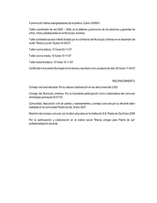 II promoción lideres evangelizadores de la política. Cubiro 24/08/01. 
Taller coordinador de red 2005 – 2006, en la defensa y promoción de los derechos y garantías de 
niños, niñas y adolescentes en el Municipio Jiménez. 
Taller contraloría social e infantil dictado por la contraloría del Municipio Jiménez en el desarrollo del 
motor “Moral y Luces” Quibor 24-08-07. 
Taller cocina básica. 10 horas 03-11-07. 
Taller cocina media. 10 horas 10-11-07 
Taller dulcería básica. 10 horas 16-11-07. 
Certificado II encuentro Municipal con la lectura y escritura como proyecto de vida. 08 horas 17-04-07 
RECONOCIMIENTO: 
Consejo nacional electoral. Por su valiosa colaboración en las elecciones del 2.002 
Consejo del Municipio Jiménez. Por la importante participación como colaboradora del concurso 
simbología parroquial 25-07-03. 
Comunidad, Asociación civil de padres y representantes y consejo comunal por su eficiente labor 
realizada en la comunidad Piedra de Ojo. Enero 2007. 
Miembro del consejo comunal por la labor educativa en la Institución E.B. Piedra de Ojo Enero 2008 
Por la participación y colaboración en el evento social “Manos amigas para Piedra de ojo” 
profesionalización docente. 

