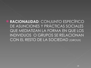 RACIONALIDAD : CONJUNTO ESPECÍFICO DE ASUNCIONES Y PRÁCTICAS SOCIALES QUE MEDIATIZAN LA FORMA EN QUE LOS INDIVIDUOS  O GRUPOS SE RELACIONAN CON EL RESTO DE LA SOCIEDAD  (GIROUX) 
