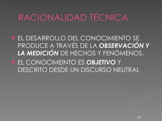 EL DESARROLLO DEL CONOCIMIENTO SE PRODUCE A TRAVÉS DE LA  OBSERVACIÓN Y LA MEDICIÓN  DE HECHOS Y FENÓMENOS. EL CONOCIMEINTO ES  OBJETIVO  Y DESCRITO DESDE UN DISCURSO NEUTRAL 