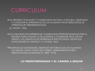 ES EL ESFUERZO CONJUNTO Y PLANIFICADOS DE TODA LA ESCUELA, DESTINADO A CONDUCIR EL APRENDIZAJE DE LOS ALUMNOS HACIA RESULTADOS DE APRENDIZAJES PREDETERMINADOS (G. INLOW, 1966) ES EL CONJUNTO DE EXPERIENCIAS  PLANIFICADAS PROPORCIONADAS POR LA ESCUELA PARA AYUDAR A LOS ALUMNOS A CONSEGUIR, EN EL MEJOR GRADO, LOS OBJETIVOS DE APRENDIZAJE PROYECTADOS, SEGÚN SUS CAPACIDADES (R. NEAGLEY Y N. EVANS. 1967) PROGRAMA DE ACTIVIDADES, DISEÑADO DE FORMA QUE LOS ALUMNOS ALCANCEN, TANTO COMO SEA POSIBLE, DETERMINADOS FINES Y OBJETIVOS EDUCACIONALES (P. HIRST, 1973) LO PREDETERMINADO Y EL CAMINO A SEGUIR 