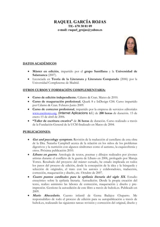 RAQUEL GARCÍA ROJAS
                                   Tlf.- 670 30 81 09
                           e-mail: raquel_grojas@yahoo.es




DATOS ACADÉMICOS

  •   Máster en edición, impartido por el grupo Santillana y la Universidad de
      Salamanca (2007).
  •   Licenciada en Teoría de la Literatura y Literatura Comparada (2006) por la
      Universidad Complutense de Madrid.

OTROS CURSOS Y FORMACIÓN COMPLEMENTARIA:

  •   Curso de edición independiente. Cálamo & Cran. Marzo de 2010.
  •   Curso de maquetación profesional. Quark 8 e InDesign CS4. Curso impartido
      por Cálamo & Cran. Febrero-Junio 2009.
  •   Curso de corrector profesional, impartido por la empresa de servicios editoriales
      www.escritores.org, (Internet Aplicacions s.l.) de 200 horas de duración. 15 de
      enero-15 de abril de 2006.
  •   “Taller de escritura creativa” de 36 horas de duración. Curso realizado a través
      de la Fundación General de la UCM finalizado en Marzo de 2004.

PUBLICACIONES:

  •   Gut and psycology symptom. Revisión de la traducción al castellano de esta obra
      de la Dra. Natasha Campbell acerca de la relación en los niños de los problemas
      digestivos y la nutrición con algunos síndromes como el autismo, la esquizofrenia y
      otros. Próxima publicación 2010.
  •   Líbano en guerra. Antología de textos, poemas y dibujos realizados por jóvenes
      artistas durante el conflicto de la guerra de Líbano en 2006, prologado por Maruja
      Torres. Resultado del proyecto del máster cursado, he estado implicada en todos
      los pasos del proceso de edición, desde la concepción de la idea y la búsqueda y
      selección de originales, el trato con los autores y colaboradores, traducción,
      corrección, maquetación y diseño, etc. Octubre de 2007.
  •   Cuatro puntos cardinales para la epifanía literaria del siglo XX. Estudio
      ensayístico sobre la epifanía literaria. Autoedición. Desde la propia creación del
      texto, realizo asimismo las labores de corrección, maquetación y diseño y pre-
      impresión. Gestiono la autoedición de este libro a través de bubok.es. Publicado en
      2009.
  •   Mario Abecedario. Cuento infantil de Gema Badajoz Chaparro. Me
      responsabilizo de todo el proceso de edición para su autopublicación a través de
      bubok.es, realizando las siguientes tareas: revisión y corrección del original, diseño y
 