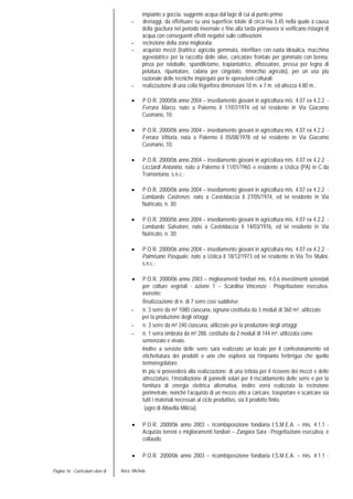 Pagina 16 - Curriculum vitae di Aricò Michele
impianto a goccia, suggente acqua dal lago di cui al punto primo;
- drenaggi, da effettuare su una superficie totale di circa Ha 3.45 nella quale a causa
della giacitura nel periodo invernale e fino alla tarda primavera si verificano ristagni di
acqua con conseguenti effetti negativi sulle coltivazioni.
- recinzione della zona migliorata;
- acquisto mezzi (trattrice agricola gommata, interfilare con ruota idraulica, macchina
agevolatrice per la raccolta delle olive, caricatore frontale per gommato con benna,
pinza per rotoballe, spandiletame, trapiantatrice, affossatore, pressa per legna di
potatura, ripuntatore, cabina per cingolato, rimorchio agricolo), per un uso più
razionale delle tecniche impiegate per le operazioni colturali;
- realizzazione di una cella frigorifera dimensioni 10 m. x 7 m. ed altezza 4.80 m..
• P.O.R. 2000/06 anno 2004 – insediamento giovani in agricoltura mis. 4.07 ex 4.2.2 -
Ferrara Marco, nato a Palermo il 17/07/1974 ed ivi residente in Via Giacomo
Cusmano, 10;
• P.O.R. 2000/06 anno 2004 – insediamento giovani in agricoltura mis. 4.07 ex 4.2.2 -
Ferrara Vittoria, nata a Palermo il 05/08/1978 ed ivi residente in Via Giacomo
Cusmano, 10;
• P.O.R. 2000/06 anno 2004 – insediamento giovani in agricoltura mis. 4.07 ex 4.2.2 -
Licciardi Antonino, nato a Palermo il 11/01/1965 e residente a Ustica (PA) in C.da
Tramontana, s.n.c.;
• P.O.R. 2000/06 anno 2004 – insediamento giovani in agricoltura mis. 4.07 ex 4.2.2 -
Lombardo Castrenze, nato a Casteldaccia il 27/05/1974, ed ivi residente in Via
Nutricato, n. 30;
• P.O.R. 2000/06 anno 2004 – insediamento giovani in agricoltura mis. 4.07 ex 4.2.2 -
Lombardo Salvatore, nato a Casteldaccia il 14/03/1976, ed ivi residente in Via
Nutricato, n. 30;
• P.O.R. 2000/06 anno 2004 – insediamento giovani in agricoltura mis. 4.07 ex 4.2.2 -
Palmisano Pasquale, nato a Ustica il 18/12/1973 ed ivi residente in Via Tre Mulini,
s.n.c.;
• P.O.R. 2000/06 anno 2003 – miglioramenti fondiari mis. 4.0.6 investimenti aziendali
per colture vegetali - azione 1 – Scardina Vincenzo - Progettazione esecutiva,
inerente:
Realizzazione di n. di 7 serre così suddivise:
- n. 3 serre da m² 1080 ciascuna, ognuna costituita da 3 moduli di 360 m², utilizzate
per la produzione degli ortaggi;
- n. 3 serre da m² 240 ciascuna, utilizzate per la produzione degli ortaggi;
- n. 1 serra ombrata da m² 288, costituita da 2 moduli di 144 m², utilizzata come
semenzaio e vivaio.
Inoltre a servizio delle serre sarà realizzato un locale per il confezionamento ed
etichettatura dei prodotti e uno che ospiterà sia l’impianto fertirriguo che quello
termoregolatore.
In più si provvederà alla realizzazione: di una tettoia per il ricovero dei mezzi e delle
attrezzature, l’installazione di pannelli solari per il riscaldamento delle serre e per la
fornitura di energia elettrica alternativa, inoltre verrà realizzata la recinzione
perimetrale, nonché l’acquisto di un mezzo atto a caricare, trasportare e scaricare sia
tutti i materiali necessari al ciclo produttivo, sia il prodotto finito.
(agro di Altavilla Milicia).
• P.O.R. 2000/06 anno 2003 – ricombìposizione fondiaria I.S.M.E.A. – mis. 4.1.1 -
Acquisto terreni e miglioramenti fondiari – Zangara Sara - Progettazione esecutiva, e
collaudo.
• P.O.R. 2000/06 anno 2003 – ricombìposizione fondiaria I.S.M.E.A. – mis. 4.1.1 -
 