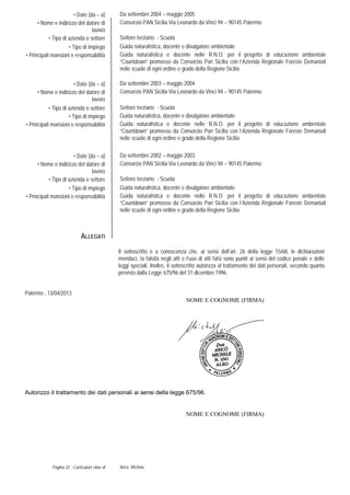 Pagina 22 - Curriculum vitae di Aricò Michele
• Date (da – a) Da settembre 2004 – maggio 2005
• Nome e indirizzo del datore di
lavoro
Consorzio PAN Sicilia Via Leonardo da Vinci 94 – 90145 Palermo
• Tipo di azienda o settore Settore terziario - Scuola
• Tipo di impiego Guida naturalistica, docente e divulgatore ambientale
• Principali mansioni e responsabilità Guida naturalistica e docente nelle R.N.O. per il progetto di educazione ambientale
“Countdown” promosso da Consorzio Pan Sicilia con l’Azienda Regionale Foreste Demaniali
nelle scuole di ogni ordine e grado della Regione Sicilia
• Date (da – a) Da settembre 2003 – maggio 2004
• Nome e indirizzo del datore di
lavoro
Consorzio PAN Sicilia Via Leonardo da Vinci 94 – 90145 Palermo
• Tipo di azienda o settore Settore terziario - Scuola
• Tipo di impiego Guida naturalistica, docente e divulgatore ambientale
• Principali mansioni e responsabilità Guida naturalistica e docente nelle R.N.O. per il progetto di educazione ambientale
“Countdown” promosso da Consorzio Pan Sicilia con l’Azienda Regionale Foreste Demaniali
nelle scuole di ogni ordine e grado della Regione Sicilia
• Date (da – a) Da settembre 2002 – maggio 2003
• Nome e indirizzo del datore di
lavoro
Consorzio PAN Sicilia Via Leonardo da Vinci 94 – 90145 Palermo
• Tipo di azienda o settore Settore terziario - Scuola
• Tipo di impiego Guida naturalistica, docente e divulgatore ambientale
• Principali mansioni e responsabilità Guida naturalistica e docente nelle R.N.O. per il progetto di educazione ambientale
“Countdown” promosso da Consorzio Pan Sicilia con l’Azienda Regionale Foreste Demaniali
nelle scuole di ogni ordine e grado della Regione Sicilia
ALLEGATI
Il sottoscritto è a conoscenza che, ai sensi dell’art. 26 della legge 15/68, le dichiarazioni
mendaci, la falsità negli atti e l’uso di atti falsi sono puniti ai sensi del codice penale e delle
leggi speciali. Inoltre, il sottoscritto autorizza al trattamento dei dati personali, secondo quanto
previsto dalla Legge 675/96 del 31 dicembre 1996.
Palermo , 13/04/2013
NOME E COGNOME (FIRMA)
Autorizzo il trattamento dei dati personali ai sensi della legge 675/96.
NOME E COGNOME (FIRMA)
 