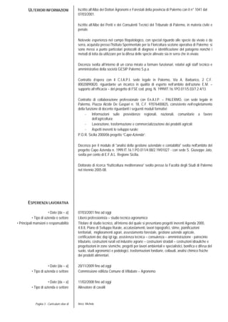 Pagina 3 - Curriculum vitae di Aricò Michele
ULTERIORI INFORMAZIONI Iscritto all’Albo dei Dottori Agronomi e Forestali della provincia di Palermo con il n° 1041 dal
07/03/2001.
Iscritto all’Albo dei Periti e dei Consulenti Tecnici del Tribunale di Palermo, in materia civile e
penale.
Notevole esperienza nel campo fitopatologico, con special riguardo alle specie da vivaio e da
serra, acquisita presso l'Istituto Sperimentale per la Floricoltura sezione operativa di Palermo; si
sono messi a punto particolari protocolli di diagnosi e identificazione del patogeno nonchè i
metodi di lotta da utilizzare per la difesa delle specie allevate sia in serra che in vivaio.
Docenza svolta all’interno di un corso mirato a formare funzionari, relativi agli staff tecnico e
amministrativo della società GESIP Palermo S.p.a.
Contratto d’opera con il C.I.A.P.I. sede legale in Palermo, Via A. Barbarico, 2 C.F.
80020890820, riguardante un incarico in qualità di esperto nell’ambito dell’azione E.M. –
supporto all’efficacia – del progetto di FSE cod. prog. N. 1999/IT.16.1PO.011/5.03/7.2.4/13.
Contratto di collaborazione professionale con En.A.I.P. – PALERMO, con sede legale in
Palermo, Piazza Alcide De Gaspari n. 18, C.F. 97076400825, consistente nell’espletamento
della funzione di docente riguardanti i seguenti moduli formativi:
- Informazioni sulle provvidenze regionali, nazionali, comunitarie a favore
dell’agricoltura;
- Lavorazione, trasformazione e commercializzazione dei prodotti agricoli;
- Aspetti inerenti lo sviluppo rurale;
P.O.R. Sicilia 2000/06 progetto “Capo Azienda”.
Docenza per il modulo di "analisi della gestione aziendale e contabilità" svolta nell'ambito del
progetto Capo Azienda n. 1999.IT.16.1.PO.011/4.08/2.19/01027 - con sede S. Giuseppe Jato,
svolta per conto di E.F.A.L. Regione Sicilia.
Dottorato di ricerca “frutticoltura mediterranea” svolto presso la Facoltà degli Studi di Palermo
nel triennio 2005-08.
ESPERIENZA LAVORATIVA
• Date (da – a)
• Tipo di azienda o settore
07/03/2001 fino ad oggi
Libero professionista – studio tecnico agronomico
• Principali mansioni e responsabilità Titolare di studio tecnico, all’interno del quale si presentano progetti inerenti Agenda 2000,
4.8.8, Piano di Sviluppo Rurale, accatastamenti, lavori topografici, stime, pianificazioni
territoriali, miglioramenti agrari, assestamento forestale, gestione aziende agricole,
certificazioni doc dop igt igp, assistenza tecnica – consulenza – amministrazione - patrocinio
tributario, costruzioni rurali ed industrie agrarie – costruzioni stradali – costruzioni idrauliche e
progettazioni in zone sismiche, progetti per lavori ambientali e specialistici, bonifica e difesa del
suolo, studi agronomici e podologici, trasformazioni fondiarie, collaudi, analisi chimico fisiche
dei prodotti alimentari.
• Date (da – a) 20/11/2009 fino ad oggi
• Tipo di azienda o settore
• Date (da – a)
• Tipo di azienda o settore
Commissione edilizia Comune di Villabate – Agronomo
11/02/2008 fino ad oggi
Allevatore di cavalli
 