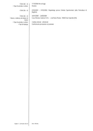 Pagina 4 - Curriculum vitae di Aricò Michele
• Date (da – a)
• Tipo di azienda o settore
11/10/2006 fino ad oggi
Vivaista
• Date (da – a) 07/03/2001 – 07/03/2002, fitopatologo presso l’Istituto Sperimentale della Floricoltura di
Bagheria
• Date (da – a) 02/07/2000 – 26/08/2000
• Nome e indirizzo del datore di
lavoro
Casa Vinicola Calatrasi S.R.L. - c.da Piano Piraino - 90040 San Cipirrello (PA).
• Tipo di azienda o settore Cantina vinicola - vitivinicolo
• Tipo di impiego Conferimento prestazione occasionale
 