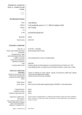 Pagina 1 - Curriculum vitae di Aricò Michele
FO R M A T O E U R O P E O
P E R I L C U R R I C U L U M
V I T A E
INFORMAZIONI PERSONALI
Nome Aricò Michele
Indirizzo C.da Cavallarello, passo 2, n° 3 – 90014 Casteldaccia (PA)
Telefono 329 7155426
Fax
E-mail aricomichele@gmail.com
Nazionalità Italiana
Data di nascita 28/10/1974
ISTRUZIONE E FORMAZIONE
• Date (da – a) 01/10/1994 – 13/03/2000
• Nome e tipo di istituto di istruzione
o formazione
Università degli Studi di Palermo
• Principali materie / abilità
professionali oggetto dello studio
• Qualifica conseguita Laurea quinquennale in scienze e tecnologie agrarie
• Livello nella classificazione
nazionale (se pertinente)
• Data 06/03/2001
• iscrizione ordine ed altro Iscrizione all’ordine dei Dottori Agronomi e Forestali della Provincia di Palermo al n° 1041
Iscritto all’Albo dei periti e consulenti tecnici del Tribunale di Palermo, sezione Civile e Penale
CAPACITÀ E COMPETENZE
PERSONALI
Acquisite nel corso della vita e della
carriera ma non necessariamente
riconosciute da certificati e diplomi
ufficiali.
PRIMA LINGUA Italiano
ALTRE LINGUE Ottima conoscenza della lingua Spagnola (progetto ERASMUS) – buona quella inglese
• Capacità di lettura Ottima
• Capacità di scrittura Ottima
• Capacità di espressione orale Ottima
CAPACITÀ E COMPETENZE
RELAZIONALI
Vivere e lavorare con altre persone, in
ambiente multiculturale, occupando
posti in cui la comunicazione è
importante e in situazioni in cui è
CAPACITÀ COME LA COMUNICAZIONE E LE COMPETENZE RELAZIONALI SI SIANO SVILUPPATE OLTREMODO.
SPORT PRATICATI A OTTIMO LIVELLO SONO L’EQUITAZIONE, LA PESCA SUBACQUEA, LE ARTI MARZIALI, IL
CALCIO E IL NUOTO.
Esperto di marketing nel settore agricolo, capacità nel promuovere prodotti tipici regionali,
conoscitore dell’enogastronomia siciliana.
Esperto nelle stime del mercato immobiliare.
 