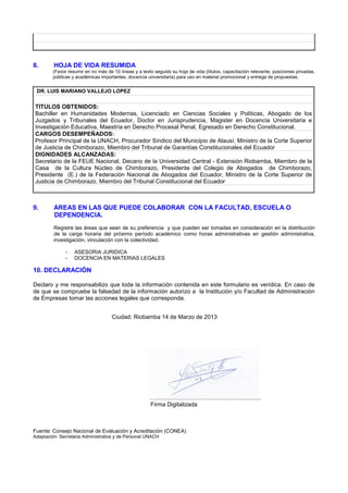 8. HOJA DE VIDA RESUMIDA
(Favor resumir en no más de 10 líneas y a texto seguido su hoja de vida (títulos, capacitación relevante, posiciones privadas,
públicas y académicas importantes, docencia universitaria) para uso en material promocional y entrega de propuestas.
DR. LUIS MARIANO VALLEJO LOPEZ
TITULOS OBTENIDOS:
Bachiller en Humanidades Modernas, Licenciado en Ciencias Sociales y Políticas, Abogado de los
Juzgados y Tribunales del Ecuador, Doctor en Jurisprudencia, Magister en Docencia Universitaria e
Investigación Educativa, Maestría en Derecho Procesal Penal, Egresado en Derecho Constitucional.
CARGOS DESEMPEÑADOS:
Profesor Principal de la UNACH, Procurador Síndico del Municipio de Alausí, Ministro de la Corte Superior
de Justicia de Chimborazo, Miembro del Tribunal de Garantías Constitucionales del Ecuador
DIGNIDADES ALCANZADAS:
Secretario de la FEUE Nacional, Decano de la Universidad Central - Extensión Riobamba, Miembro de la
Casa de la Cultura Núcleo de Chimborazo, Presidente del Colegio de Abogados de Chimborazo,
Presidente (E.) de la Federación Nacional de Abogados del Ecuador, Ministro de la Corte Superior de
Justicia de Chimborazo, Miembro del Tribunal Constitucional del Ecuador
9. AREAS EN LAS QUE PUEDE COLABORAR CON LA FACULTAD, ESCUELA O
DEPENDENCIA.
Registre las áreas que sean de su preferencia y que pueden ser tomadas en consideración en la distribución
de la carga horaria del próximo período académico como horas administrativas en gestión administrativa,
investigación, vinculación con la colectividad.
- ASESORIA JURIDICA
- DOCENCIA EN MATERIAS LEGALES
10. DECLARACIÓN
Declaro y me responsabilizo que toda la información contenida en este formulario es verídica. En caso de
de que se compruebe la falsedad de la información autorizo a la Institución y/o Facultad de Administración
de Empresas tomar las acciones legales que corresponda.
Ciudad: Riobamba 14 de Marzo de 2013
….................................................................
Firma Digitalizada
Fuente: Consejo Nacional de Evaluación y Acreditación (CONEA)
Adaptación: Secretaria Administrativa y de Personal UNACH
 