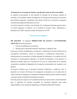 Participación en el montaje de Cátedras, especificando el tipo de labor desarrollada.
Se organizó sucesivamente en esta facultad los montajes de las primeras cátedras de
economía en las distintas carreras de Ingeniería (el suscripto ha sido profesor de economía
para distintas ingenierías. Actualmente dicta desde el inicio de su inserción la asignatura
Economía para Ingeniería Industrial de la Fices.
Asi mismo organizó la cátedra, como Profesor de la Asignatura Economía perteneciente a
la Carrera Ingeniería en Minería, de la Facultad de Ciencias Físico, Matemáticas y
Naturales de la UNSL su plan de estudio. Resolución D. 251/99
Proyectos de Investigación
PPI 2016-2018 El programa PRODUCCIÓN DE DATOS Y ECONOMETRÍA
APLICADA reúne dos proyectos:
1. ‘Escritos metodológicos en economía
2. ‘Políticas para el desarrollo territorial: Producción y calidad de vida’
El proyecto ‘Escritos metodológicos en economía’ se desarrolla en el marco del Proceso de
investigación econométrica, avanza en sistematizar la modelización uniecuacional y
multiecuacional en econometría, el diseño adecuado de información , los estudios del ciclo
económico, la coparticipación impositiva y el diseño de microdatos a nivel regional. La
hipótesis de trabajo radica en la existencia de un vacío en la adecuación de los métodos
econométricos aplicados al diagnóstico de la situación socioeconómica de Argentina y sus
regiones.
El proyecto ‘Políticas para el desarrollo territorial: Producción y calidad de vida’ se
desarrolla en el marco del Proceso de investigación econométrica, con la motivación de
realizar estudios de diagnóstico y propuestas de políticas públicas para los ámbitos regional
y nacional a partir de modelar la información existente.
Estos dos proyectos surgen en la necesidad de potenciar el aporte teórico como herramienta
para el desarrollo de distintas actividades de Desarrollo Regional como parte
imprescindible en una concepción Republicana y Federal del Desarrollo Nacional.
12
 