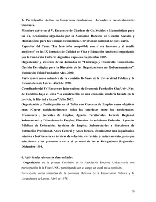 4. Participación Activa en Congresos, Seminarios, Jornadas o Acontecimientos
Similares.
Miembro activo en el V. Encuentro de Cátedras de Cs. Sociales y Humanísticas para
las Cs. Económicas organizado por la Asociación Docentes de Ciencias Sociales y
Humanísticas para las Ciencias Económicas. Universidad Nacional de Río Cuarto.
Expositor del Tema “Un desarrollo compatible con el ser humano y el medio
ambiente” en las IX Jornadas de Calidad de Vida y Educación Ambiental organizado
por la Fundación Cultural Argentino Japonesa. Septiembre 2005.
Organizador y asistente de las Jornadas de “Liderazgo y Desarrollo Comunitario.
Gestión Estratégica para la Dirección de las Organizaciones no Gubernamentales”.
Fundación Unida/Fundación Alas. 2000.
Participante como miembro de la comisión Defensa de la Universidad Publica y la
Licenciatura de Letras. Abril de 1978.
Coordinador del IV Encuentro Internacional de Economía Fundación Ciec/Univ. Nac.
de Córdoba, bajo el lema “La construcción de una economía solidaria basada en la
justicia, la libertad y la paz” Julio 2002.
Organización y Participación en el Taller con Gerentes de Empleo cuyos objetivos
eran :Cerrar satisfactoriamente todas las interfases entre los involucrados:
Promotores , Gerentes de Empleo, Agentes Territoriales, Gerente Regional,
Subsecretaría y Direcciones de Empleo, Dirección de relaciones Federales, Agencias
Públicas de Colocación, Servicios de Empleo, Subsecretarias y direcciones de
Formación Profesional, Anses Central y Anses locales. .Suministrar una capacitación
mínima a los Gerentes en técnicas de selección, entrevistas y entrenamiento, para que
seleccionen a los promotores entre el personal de las ex Delegaciones Regionales.
Diciembre 1994.
6. Actividades relevantes desarrolladas.
Organizador de la primera Comisión de la Asociación Docente Universitaria con
participación de la Fices UNSL participando con el cargo de vocal en la comisión.
Participante como miembro de la comisión Defensa de la Universidad Publica y la
Licenciatura de Letras. Abril de 1978.
16
 