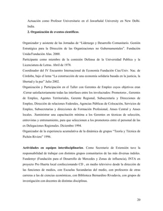 Actuación como Profesor Universitario en el Jawarhalal University en New Delhi.
India.
2. Organización de eventos científicos.
Organizador y asistente de las Jornadas de “Liderazgo y Desarrollo Comunitario. Gestión
Estratégica para la Dirección de las Organizaciones no Gubernamentales”. Fundación
Unida/Fundación Alas. 2000.
Participante como miembro de la comisión Defensa de la Universidad Publica y la
Licenciatura de Letras. Abril de 1978.
Coordinador del IV Encuentro Internacional de Economía Fundación Ciec/Univ. Nac. de
Córdoba, bajo el lema “La construcción de una economía solidaria basada en la justicia, la
libertad y la paz” Julio 2002.
Organización y Participación en el Taller con Gerentes de Empleo cuyos objetivos eran
:Cerrar satisfactoriamente todas las interfases entre los involucrados: Promotores , Gerentes
de Empleo, Agentes Territoriales, Gerente Regional, Subsecretaría y Direcciones de
Empleo, Dirección de relaciones Federales, Agencias Públicas de Colocación, Servicios de
Empleo, Subsecretarias y direcciones de Formación Profesional, Anses Central y Anses
locales. .Suministrar una capacitación mínima a los Gerentes en técnicas de selección,
entrevistas y entrenamiento, para que seleccionen a los promotores entre el personal de las
ex Delegaciones Regionales. Diciembre 1994.
Organizador de la experiencia acumulativa de la dinámica de grupos “Teoría y Técnica de
Pichón Riviere” 1996.
Actividades en equipos interdisciplinarios. Como Secretario de Extensión tuve la
responsabilidad de trabajar con distintos grupos comunitarios de las más diversas índoles.
Fundemyr (Fundación para el Desarrollo de Mercedes y Zonas de influencia), INTA en
proyecto Pro Huerta local confeccionando CD , en medio televisivo desde la dirección de
las funciones de medios, con Escuelas Secundarias del medio, con profesores de otras
carreras a las de ciencias económicas, con Biblioteca Bernardino Rivadavia, con grupos de
investigación con docentes de distintas disciplinas.
20
 
