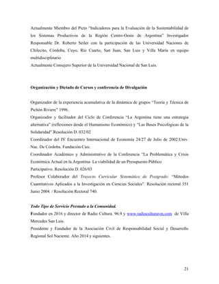 Actualmente Miembro del Picto “Indicadores para la Evaluación de la Sustentabilidad de
los Sistemas Productivos de la Región Centro-Oeste de Argentina” Investigador
Responsable Dr. Roberto Seiler con la participación de las Universidad Naciones de
Chilecito, Córdoba, Cuyo, Río Cuarto, San Juan, San Luis y Villa María en equipo
multidisciplinario
Actualmente Consejero Superior de la Universidad Nacional de San Luis.
Organización y Dictado de Cursos y conferencia de Divulgación
Organizador de la experiencia acumulativa de la dinámica de grupos “Teoría y Técnica de
Pichón Riviere” 1996.
Organizador y facilitador del Ciclo de Conferencia “La Argentina tiene una estrategia
alternativa” (reflexiones desde el Humanismo Económico) y “Las Bases Psicológicas de la
Solidaridad”.Resolución D. 032/02
Coordinador del IV Encuentro Internacional de Economía 24/27 de Julio de 2002.Univ.
Nac. De Córdoba. Fundación Ciec.
Coordinador Académico y Administrativo de la Conferencia “La Problemática y Crisis
Económica Actual en la Argentina- La viabilidad de un Presupuesto Público
Participativo. Resolución D. 026/03
Profesor Colaborador del Trayecto Curricular Sistemático de Postgrado: “Métodos
Cuantitativos Aplicados a la Investigación en Ciencias Sociales”. Resolución rectoral 351
Junio 2004. / Resolución Rectoral 740.
Todo Tipo de Servicio Prestado a la Comunidad.
Fundador en 2016 y director de Radio Cultura. 96.9 y www.radioculturavm.com de Villa
Mercedes San Luis.
Presidente y Fundador de la Asociación Civil de Responsabilidad Social y Desarrollo
Regional Sol Naciente. Año 2014 y siguientes.
21
 