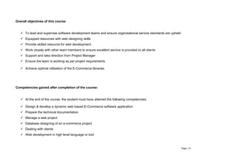 Page | 10
Overall objectives of this course
 To lead and supervise software development teams and ensure organisational service standards are upheld
 Equipped resources with web designing skills
 Provide skilled resource for web development
 Work closely with other team members to ensure excellent service is provided to all clients
 Support and take direction from Project Manager
 Ensure the team is working as per project requirements
 Achieve optimal utilisation of the E-Commerce libraries.
Competencies gained after completion of the course:
 At the end of the course, the student must have attained the following competencies:
 Design & develop a dynamic web based E-Commerce software application
 Prepare the technical documentation
 Manage a web project
 Database designing of an e-commerce project
 Dealing with clients
 Web development in high level language or tool
 