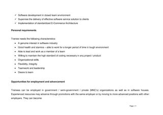 Page | 11
 Software development in closed team environment
 Supervise the delivery of effective software service solution to clients
 Implementation of standardized E-Commerce Architecture
Personal requirements
Trainee needs the following characteristics:
 A genuine interest in software industry
 Good health and stamina – able to work for a longer period of time in tough environment
 Able to lead and work as a member of a team
 Willing to maintain the high standard of coding necessary in any project / product
 Organizational skills
 Flexibility, Integrity
 Teamwork and leadership
 Desire to learn
Opportunities for employment and advancement
Trainees can be employed in government / semi-government / private (MNC’s) organizations as well as in software houses.
Experienced resources may advance through promotions with the same employer or by moving to more advanced positions with other
employers. They can become:
 