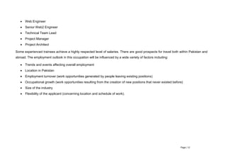 Page | 12
 Web Engineer
 Senior Web2 Engineer
 Technical Team Lead
 Project Manager
 Project Architect
Some experienced trainees achieve a highly respected level of salaries. There are good prospects for travel both within Pakistan and
abroad. The employment outlook in this occupation will be influenced by a wide variety of factors including:
 Trends and events affecting overall employment
 Location in Pakistan
 Employment turnover (work opportunities generated by people leaving existing positions)
 Occupational growth (work opportunities resulting from the creation of new positions that never existed before)
 Size of the industry
 Flexibility of the applicant (concerning location and schedule of work).
 