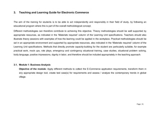 Page | 16
3. Teaching and Learning Guide for Electronic Commerce
The aim of the training for students is to be able to act independently and responsibly in their field of study, by following an
educational program where this is part of the overall methodological concept.
Different methodologies can therefore contribute to achieving this objective. Theory methodologies should be well supported by
appropriate resources, as indicated in the ‘Materials required’ column of the Learning Unit specifications. Teachers should also
illustrate theory sessions with examples of how the learning could be applied in the workplace. Practical methodologies should be
set in an appropriate environment and supported by appropriate resources, also indicated in the ‘Materials required’ column of the
Learning Unit specifications. Methods that directly promote capacity-building for the student are particularly suitable, for example
practical work, mock ups, role plays, emergency and contingency situational training, case studies, situational problem solving,
body language, positive impressions, dignity in labor, and therefore should be included appropriately in the teaching approach.
3.1. Module 1: Business Analysis
Objective of the module: Apply different methods to collect the E-Commerce application requirements, transform them in
any appropriate design tool, create test case(s) for requirements and assess / analyze the contemporary trends in global
village.
 