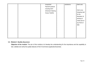 Page | 30
recognized
Payment protocol
including ACH
(American Clearing
House, PayPal)
assistance. Debit card,
Visit to any
shopping mall
for the
illustration of
working of
credit card on
any Point of
Sale
3.3. Module 3: Quality Assurance
Objective of the module: The aim of this module is to develop the understanding for the importance and the capability to
test, validate and verify the quality features of the E-Commerce application/business.
 