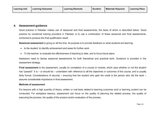Page | 42
Learning Unit Learning Outcomes Learning Elements Duration Materials Required Learning Place
4. Assessment guidance
Good practice in Pakistan makes use of sessional and final assessments, the basis of which is described below. Good
practice by vocational training providers in Pakistan is to use a combination of these sessional and final assessments,
combined to produce the final qualification result.
Sessional assessment is going on all the time. Its purpose is to provide feedback on what students are learning:
 to the student: to identify achievement and areas for further work
 To the teacher: to evaluate the effectiveness of teaching to date, and to focus future plans.
Assessors need to devise sessional assessments for both theoretical and practical work. Guidance is provided in the
assessment strategy.
Final assessment is the assessment, usually on completion of a course or module, which says whether or not the student
has "passed". It is – or should be – undertaken with reference to all the objectives or outcomes of the course, and is usually
fairly formal. Considerations of security – ensuring that the student who gets the credit is the person who did the work –
assume considerable importance in final assessment.
Methods of assessment
For lessons with a high quantity of theory, written or oral tests related to learning outcomes and/ or learning content can be
conducted. For workplace lessons, assessment can focus on the quality of planning the related process, the quality of
executing the process, the quality of the product and/or evaluation of the process.
 