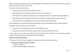 Page | 43
Methods include direct assessment, which is the most desirable form of assessment. For this method, evidence is obtained by
direct observation of the student’s performance.
Examples for direct assessment include:
 surprise quizzes, for example conduct small test on the fly
 Work performances, for example supervising the task given in the computer lab
 Demonstrations, for example demonstrating the use of a particular training tool in preparation for staff development
 Direct questioning, where the assessor would ask the student from the syllabus taught in the class room or lab
 Paper-based tests, such as multiple choice or short answer questions form taught material
Indirect assessment is the method used where the performance could not be watched and evidence is gained indirectly.
Examples for indirect assessment of a captain include:
 Home Work, such as assignments are given to be completed from home
 Final project, at the end of each module; a project is given to check the progress of the trainee
In some cases, it may not even be guaranteed that the work products were produced by the person being assessed.
Therefore, assessor must take necessary steps to stop such happening.
Module wise assessment methods
This course contains nine modules. Suggestions for assessment of these modules are given below.
 Assessment of Module 1: Business Analysis
Learner may be asked to;
 Define and explain categories of E-Business
 