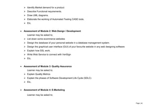 Page | 44
 Identify Market demand for a product
 Describe Functional requirements.
 Draw UML diagrams.
 Elaborate the working of Automated Testing CASE tools.
 Etc,
 Assessment of Module 2: Web Design / Development
Learner may be asked to;
 List down some ecommerce websites
 Design the database of your personal website in a database management system.
 Design the graphical user interface (GUI) of your favourite website in any web designing software
 Explain how SSL work.
 Write Web Service to connect with VeriSign
 Etc,
 Assessment of Module 3: Quality Assurance
Learner may be asked to;
 Explain Quality Metrics
 Explain the phases of Software Development Life Cycle (SDLC)
 Etc,
 Assessment of Module 4: E-Marketing
Learner may be asked to;
 