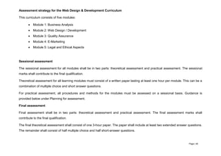 Page | 46
Assessment strategy for the Web Design & Development Curriculum
This curriculum consists of five modules:
 Module 1: Business Analysis
 Module 2: Web Design / Development
 Module 3: Quality Assurance
 Module 4: E-Marketing
 Module 5: Legal and Ethical Aspects
Sessional assessment
The sessional assessment for all modules shall be in two parts: theoretical assessment and practical assessment. The sessional
marks shall contribute to the final qualification.
Theoretical assessment for all learning modules must consist of a written paper lasting at least one hour per module. This can be a
combination of multiple choice and short answer questions.
For practical assessment, all procedures and methods for the modules must be assessed on a sessional basis. Guidance is
provided below under Planning for assessment.
Final assessment
Final assessment shall be in two parts: theoretical assessment and practical assessment. The final assessment marks shall
contribute to the final qualification.
The final theoretical assessment shall consist of one 3-hour paper. The paper shall include at least two extended answer questions.
The remainder shall consist of half multiple choice and half short-answer questions.
 
