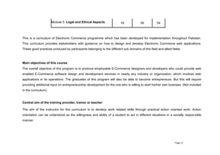 Page | 5
Module 5: Legal and Ethical Aspects 18 36 54
This is a curriculum of Electronic Commerce programme which has been developed for implementation throughout Pakistan.
This curriculum provides stakeholders with guidance on how to design and develop Electronic Commerce web applications.
These good practices produced by participants belonging to the different sub domains of this field and allied fields.
Main objectives of this course
The overall objective of this program is to produce employable E-Commerce designers and developers who could provide web
enabled E-Commerce software design and development services in nearly any industry or organization, which involves web
applications in its operations. The graduates of this program will also be able to become entrepreneurs. But this will require
providing additional input on entrepreneurship development for the one who is willing to start his/her own business. (Not included
in the curriculum).
Central aim of the training provider, trainer or teacher
The aim of the instructor for this curriculum is to develop work related skills through practical action oriented work. Action
orientation can be understood as the willingness and ability of a student to act in different situations in a socially responsible
manner.
 