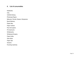 Page | 53
6. List of consumables
Notebooks,
CDs,
CD/DVD Writers,
Photocopy Papers
Ball pens, Pencils, Erasers, Sharpeners,
Board Markers,
Plastic files,
Paper markers
Flip chart papers
Pin board pins
Whiteboards,
Whiteboard Erasers,
Paper knifes,
Glue sticks
Paper clips
Scissors
Punching machines
 